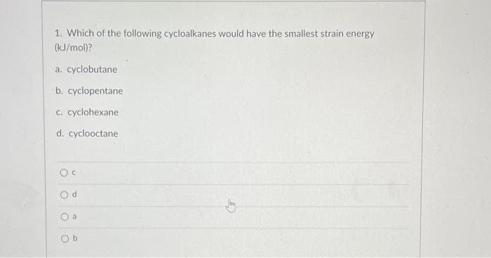 1. Which of the following cycloalkanes would have the smallest strain energy
(kJ/mol)?
a. cyclobutane
b. cyclopentane
c. cyclohexane
d. cyclooctane
Oc
d
a
Ob