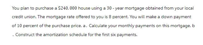 You plan to purchase a $240,000 house using a 30-year mortgage obtained from your local
credit union. The mortgage rate offered to you is 8 percent. You will make a down payment
of 10 percent of the purchase price. a. Calculate your monthly payments on this mortgage. b
Construct the amortization schedule for the first six payments.