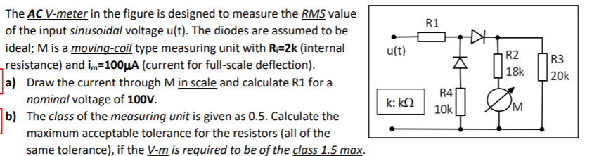 The AC V-meter in the figure is designed to measure the RMS value
of the input sinusoidal voltage u(t). The diodes are assumed to be
ideal; M is a moving-coil type measuring unit with R=2k (internal
resistance) and im=100µA (current for full-scale deflection).
a) Draw the current through M in scale and calculate R1 for a
nominal voltage of 100V.
b) The class of the measuring unit is given as 0.5. Calculate the
maximum acceptable tolerance for the resistors (all of the
same tolerance), if the V-m is required to be of the class 1.5 max.
R1
u(t)
R2
R3
|20k
R4
k: kQ
10k
