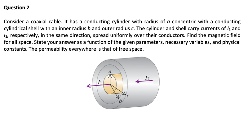 Question 2
Consider a coaxial cable. It has a conducting cylinder with radius of a concentric with a conducting
cylindrical shell with an inner radius b and outer radius c. The cylinder and shell carry currents of /1 and
12, respectively, in the same direction, spread uniformly over their conductors. Find the magnetic field
for all space. State your answer as a function of the given parameters, necessary variables, and physical
constants. The permeability everywhere is that of free space.
11