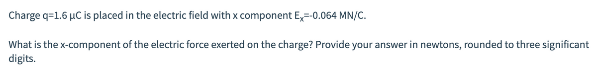 Charge q=1.6 µC is placed in the electric field with x component Ex=-0.064 MN/C.
What is the x-component of the electric force exerted on the charge? Provide your answer in newtons, rounded to three significant
digits.