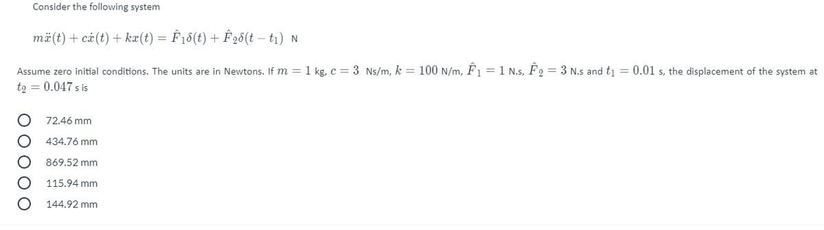 Consider the following system
mä(t) + cả (t) + kæ(t) = Ê18(t) + Ê 28(t – t1) N
Assume zero initial conditions. The units are in Newtons. If m = 1 kg, c = 3 Ns/m, k = 100 N/m, F1 = 1 N.s, F2 = 3 N.s and tj = 0.01 s, the displacement of the system at
t2 = 0.047 s is
72.46 mm
434.76 mm
869.52 mm
115.94 mm
144.92 mm
O O O O O
