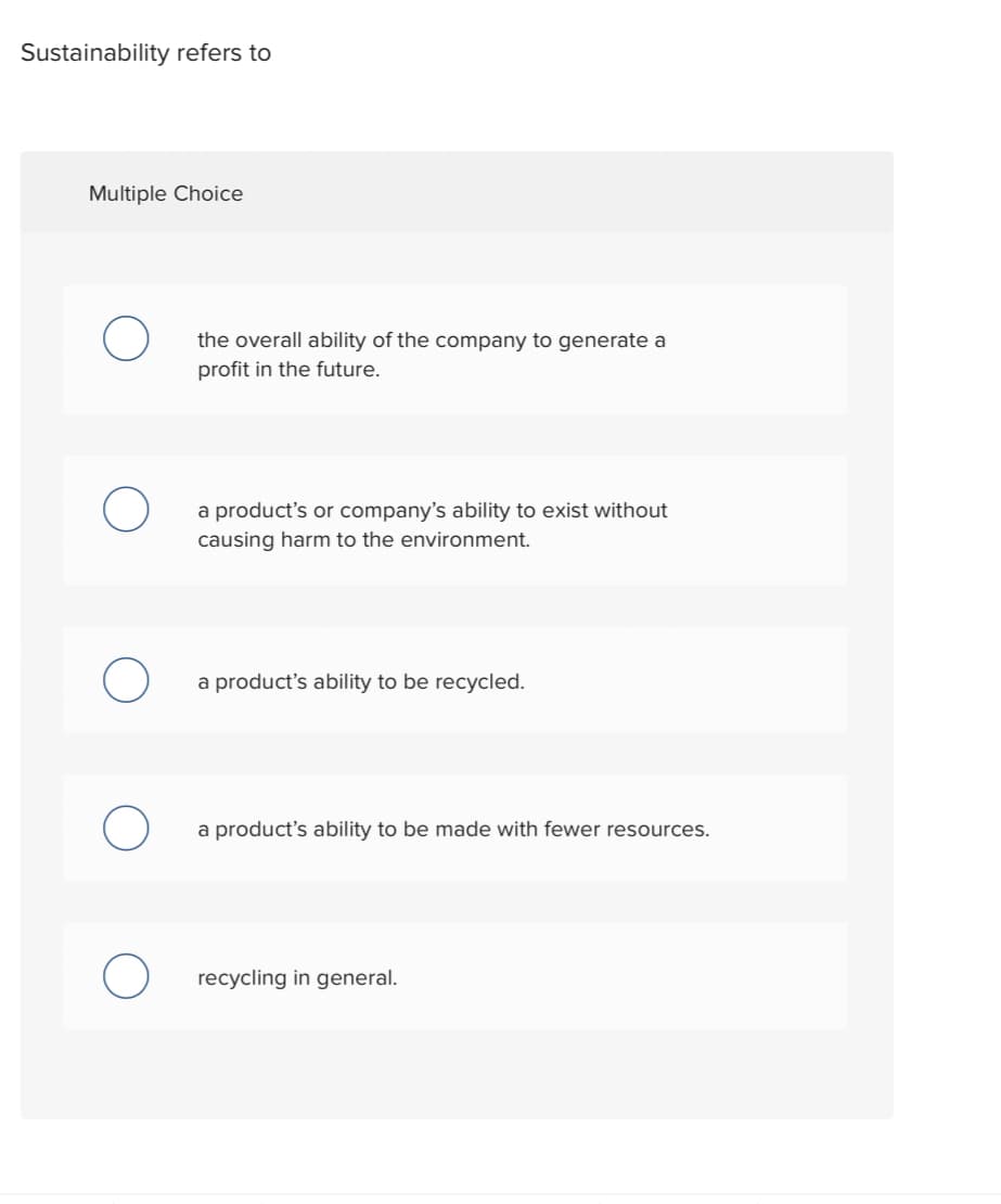 Sustainability refers to
Multiple Choice
O
O
O
the overall ability of the company to generate a
profit in the future.
a product's or company's ability to exist without
causing harm to the environment.
a product's ability to be recycled.
a product's ability to be made with fewer resources.
recycling in general.