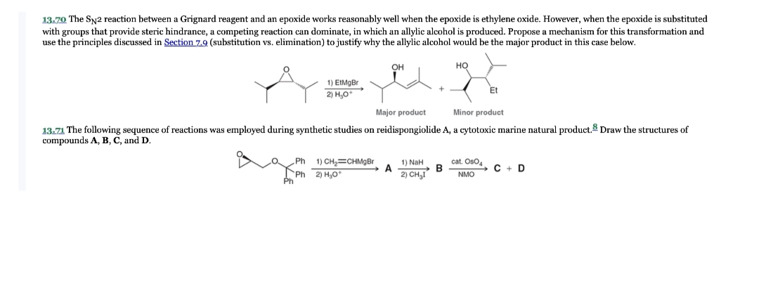 13-70 The SN2 reaction between a Grignard reagent and an epoxide works reasonably well when the epoxide is ethylene oxide. However, when the epoxide is substituted
with groups that provide steric hindrance, a competing reaction can dominate, in which an allylic alcohol is produced. Propose a mechanism for this transformation and
use the principles discussed in Section 7.9 (substitution vs. elimination) to justify why the allylic alcohol would be the major product in this case below.
OH
HO
1) EtMgBr
2) H₂O+
Et
Major product
Minor product
A, a cytotoxic marine natural product. Draw the structures of
13.71 The following sequence of reactions was employed during synthetic studies on reidispongiolide
compounds A, B, C, and D.
Ph 1) CH₂=CHMgBr
A
1) NaH
2) CH₂1
B
cat. OsO4
NMO
C+D
Phi 2) H,O*
Ph