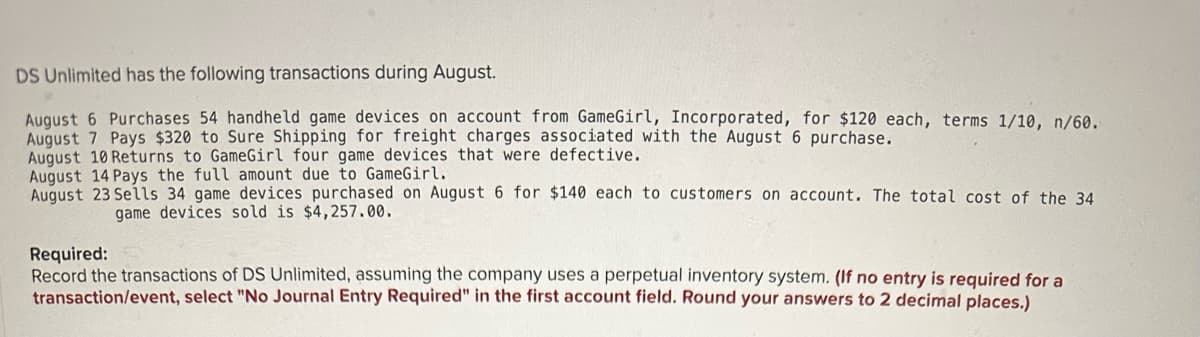 DS Unlimited has the following transactions during August.
August 6 Purchases 54 handheld game devices on account from GameGirl, Incorporated, for $120 each, terms 1/10, n/60.
August 7 Pays $320 to Sure Shipping for freight charges associated with the August 6 purchase.
August 10 Returns to GameGirl four game devices that were defective.
August 14 Pays the full amount due to GameGirl.
August 23 Sells 34 game devices purchased on August 6 for $140 each to customers on account. The total cost of the 34
game devices sold is $4,257.00.
Required:
Record the transactions of DS Unlimited, assuming the company uses a perpetual inventory system. (If no entry is required for a
transaction/event, select "No Journal Entry Required" in the first account field. Round your answers to 2 decimal places.)