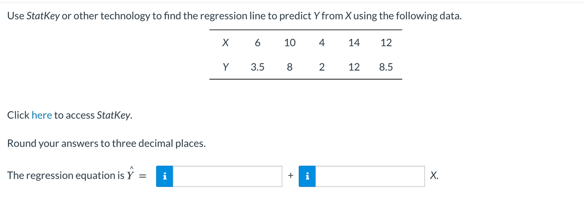 Use StatKey or other technology to find the regression line to predict Y from X using the following data.
Click here to access StatKey.
Round your answers to three decimal places.
The regression equation is Y
=
X 6
Y
3.5
10
8
+
4
2
14 12
12
8.5
X.