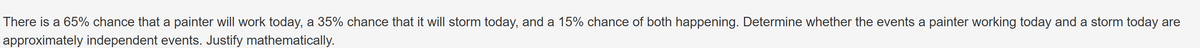 There is a 65% chance that a painter will work today, a 35% chance that it will storm today, and a 15% chance of both happening. Determine whether the events a painter working today and a storm today are
approximately independent events. Justify mathematically.