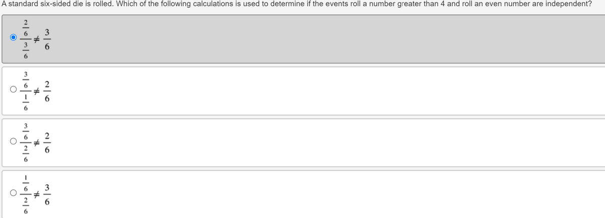 A standard six-sided die is rolled. Which of the following calculations is used to determine if the events roll a number greater than 4 and roll an even number are independent?
36
26
26
H
th
th
2036
O
36
th
11-10 에이10-101010
о
О
О