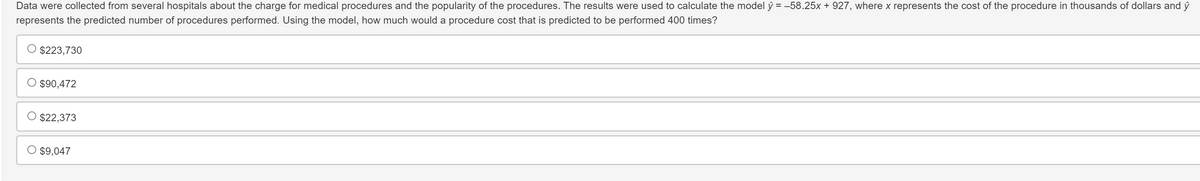 Data were collected from several hospitals about the charge for medical procedures and the popularity of the procedures. The results were used to calculate the model ŷ = -58.25x + 927, where x represents the cost of the procedure in thousands of dollars and ŷ
represents the predicted number of procedures performed. Using the model, how much would a procedure cost that is predicted to be performed 400 times?
$223,730
○ $90,472
O $22,373
$9,047