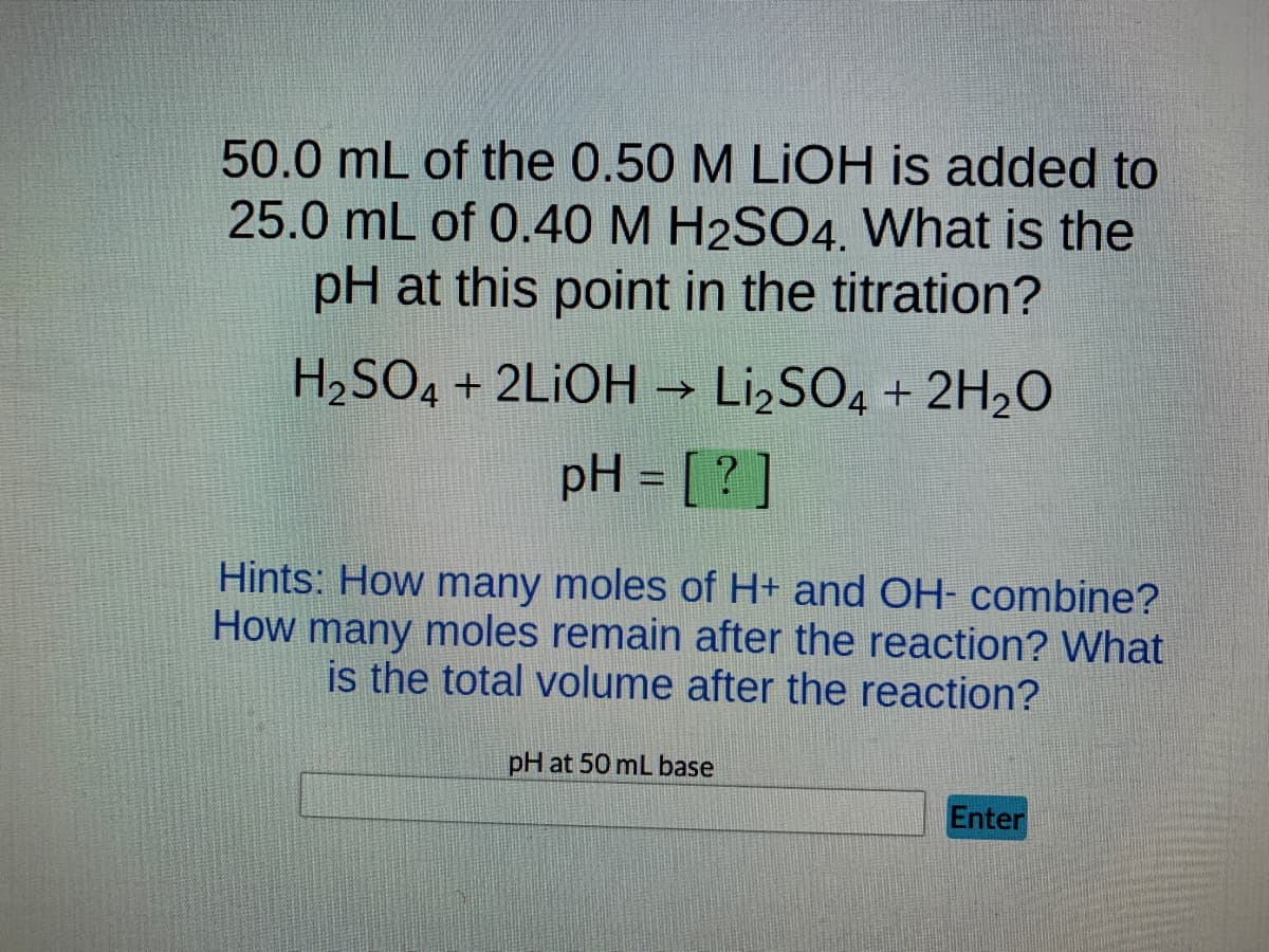 50.0 mL of the 0.50 M LIOH is added to
25.0 mL of 0.40 M H2SO4. What is the
pH at this point in the titration?
H₂SO4 + 2LIOH → Li₂SO4 + 2H₂O
pH = [?]
Hints: How many moles of H+ and OH- combine?
How many moles remain after the reaction? What
is the total volume after the reaction?
pH at 50 mL base
Enter