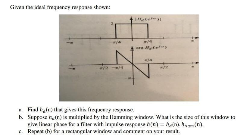 Given the ideal frequency response shown:
-#/4
Ha (el)
*/4
arg H&(el)
#/4
#/2
Find ha(n) that gives this frequency response.
b. Suppose ha (n) is multiplied by the Hamming window. What is the size of this window to
give linear phase for a filter with impulse response h(n) = ha(n). hHam (n).
Repeat (b) for a rectangular window and comment on your result.
c.