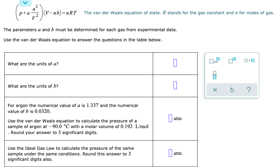 |(V-nb)=DnRT The van der Waals equation of state. R stands for the gas constant and n for moles of gas.
p+a-
v2
The parameters a and b must be determined for each gas from experimental data.
Use the van der Waals equation to answer the questions in the table below.
What are the units of a?
What are the units of b?
For argon the numerical value of a is 1.337 and the numerical
value of b is 0.0320.
atm
Use the van der Waals equation to calculate the pressure of a
sample of argon at -90.0 °C with a molar volume of 0.192 L/mol
. Round your answer to 3 significant digits.
Use the Ideal Gas Law to calculate the pressure of the same
sample under the same conditions. Round this answer to 3
significant digits also.
atm
