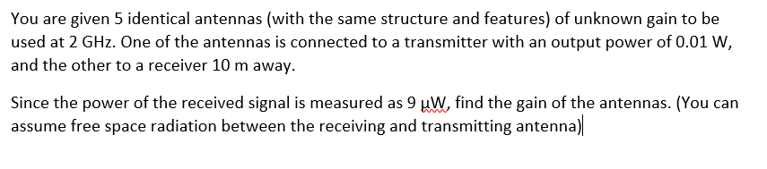 You are given 5 identical antennas (with the same structure and features) of unknown gain to be
used at 2 GHz. One of the antennas is connected to a transmitter with an output power of 0.01 W,
and the other to a receiver 10 m away.
Since the power of the received signal is measured as 9 uW, find the gain of the antennas. (You can
assume free space radiation between the receiving and transmitting antenna)
