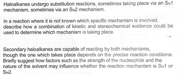 Haloalkanes undergo substitution reactions, sometimes taking place via an SN1
mechanism, sometimes via an SN2 mechanism.
In a reaction where it is not known which specific mechanism is involved,
describe how a combination of kinetic and stereochemical evidence could be
used to determine which mechanism is taking place.
Secondary haloalkanes are capable of reacting by both mechanisms,
though the one which takes place depends on the precise reaction conditions.
Briefly suggest how factors such as the strength of the nucleophile and the
nature of the solvent may influence whether the reaction mechanism is SN1 or
SN2.