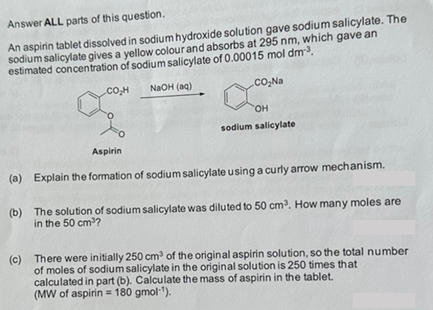 Answer ALL parts of this question.
An aspirin tablet dissolved in sodium hydroxide solution gave sodium salicylate. The
sodium salicylate gives a yellow colour and absorbs at 295 nm, which gave an
estimated concentration of sodium salicylate of 0.00015 mol dm-³.
CO₂H
NaOH (aq)
CO₂Na
OH
sodium salicylate
Aspirin
(a) Explain the formation of sodium salicylate using a curly arrow mechanism.
(b) The solution of sodium salicylate was diluted to 50 cm³. How many moles are
in the 50 cm³?
(c) There were initially 250 cm³ of the original aspirin solution, so the total number
of moles of sodium salicylate in the original solution is 250 times that
calculated in part (b). Calculate the mass of aspirin in the tablet.
(MW of aspirin = 180 gmol-¹).