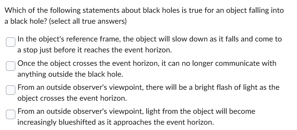 Which of the following statements about black holes is true for an object falling into
a black hole? (select all true answers)
In the object's reference frame, the object will slow down as it falls and come to
a stop just before it reaches the event horizon.
Once the object crosses the event horizon, it can no longer communicate with
anything outside the black hole.
From an outside observer's viewpoint, there will be a bright flash of light as the
object crosses the event horizon.
From an outside observer's viewpoint, light from the object will become
increasingly blueshifted as it approaches the event horizon.