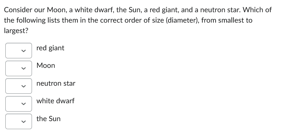 Consider our Moon, a white dwarf, the Sun, a red giant, and a neutron star. Which of
the following lists them in the correct order of size (diameter), from smallest to
largest?
red giant
Moon
neutron star
white dwarf
the Sun