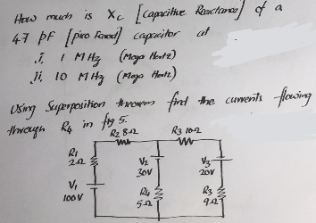 How much is Xc [capacitive Reactance] of a
47 PF [pico Faxed] capacitor
at
I. 1 MHz (Moya Hex12)
11 10 MHz (Maya Hertz)
Using Superposition throw find the cuments flowing
through Ry, in fig. 5.
R₂ 812
mr
R₁
20
V₁
100 V
L
V/₂
30V
52
R3 10-12
ww
V3
201
R3
9.2