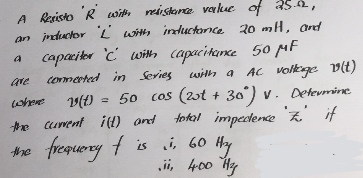 A Resisto R with resistance value of 25.02,
an inductor 'L' with inductance 20 mH, and
capacitor 'C' with capacitance 50 MF
connected in Series
are
where
the current i(t) and
the
with a AC voltage v(t)
(t) = 50 cos (2ot + 30°) V. Determine
total impedence to if
I
frequency f is i, 60 Hy
ii, 400 Hz