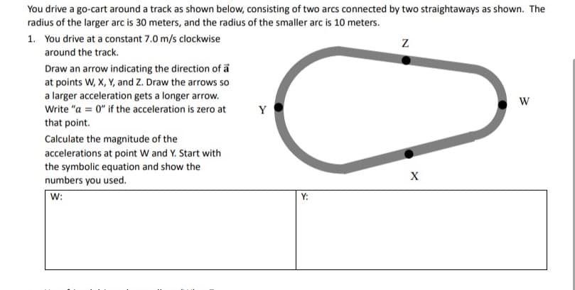 You drive a go-cart around a track as shown below, consisting of two arcs connected by two straightaways as shown. The
radius of the larger arc is 30 meters, and the radius of the smaller arc is 10 meters.
1. You drive at a constant 7.0 m/s clockwise
around the track.
Draw an arrow indicating the direction of a
at points W, X, Y, and Z. Draw the arrows so
a larger acceleration gets a longer arrow.
Write "a = 0" if the acceleration is zero at
Y
that point.
Calculate the magnitude of the
accelerations at point W and Y. Start with
the symbolic equation and show the
numbers you used.
W:
Y:
