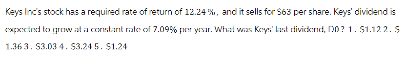 Keys Inc's stock has a required rate of return of 12.24%, and it sells for $63 per share. Keys' dividend is
expected to grow at a constant rate of 7.09% per year. What was Keys' last dividend, DO? 1. $1.12 2. $
1.36 3. $3.03 4. $3.24 5. $1.24