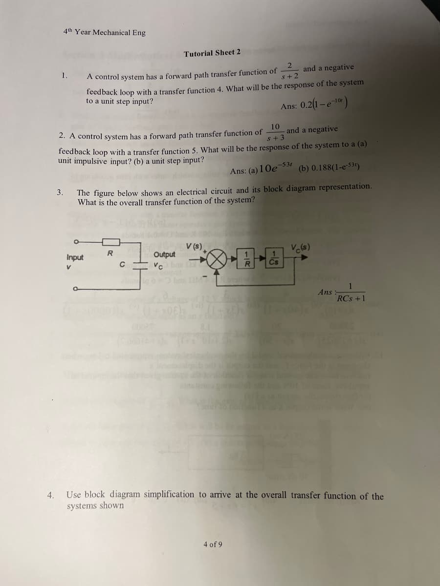 4.
4th Year Mechanical Eng
1.
3.
2
and a negative
s+2
A control system has a forward path transfer function of
feedback loop with a transfer function 4. What will be the response of the system
to a unit step input?
Ans: 0.2(1-e-¹0)
10
2. A control system has a forward path transfer function of
feedback loop with a transfer function 5. What will be the response of the system to a (a)
unit impulsive input? (b) a unit step input?
and a negative
S +3
Tutorial Sheet 2
Ans: (a) 10e-531
(b) 0.188(1-e-531)
The figure below shows an electrical circuit and its block diagram representation.
What is the overall transfer function of the system?
******
Input
Output
V (s),
bra (2MT
Vc(s)
4 of 9
Ans
RCs +1
Use block diagram simplification to arrive at the overall transfer function of the
systems shown