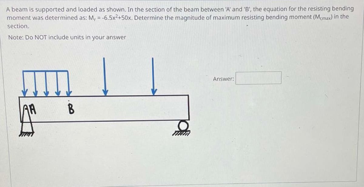 A beam is supported and loaded as shown. In the section of the beam between 'A' and 'B', the equation for the resisting bending
moment was determined as: M₁ = -6.5x²+50x. Determine the magnitude of maximum resisting bending moment (Mr,max) in the
section.
Note: Do NOT include units in your answer
Answer:
AA
B