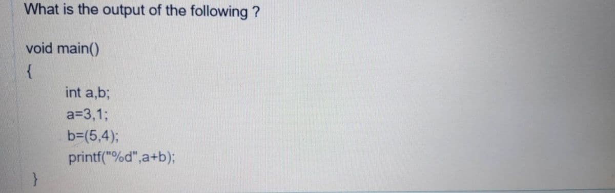 What is the output of the following ?
void main()
{
int a,b;
a=3,1;
b=(5,4)3;
printf("%d",a+b);
