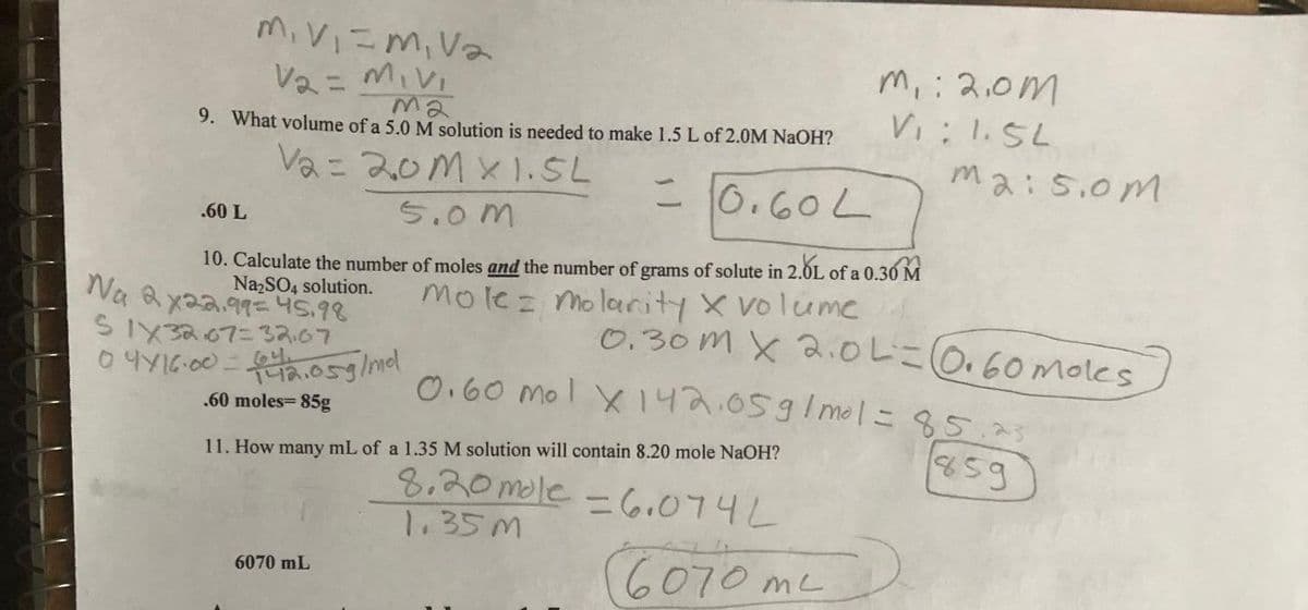 M₁ V₁ = M₁ V₂
V₂ = M₁ V₁
ma
9. What volume of a 5.0 M solution is needed to make 1.5 L of 2.0M NaOH?
V₂ = 20m x 1.5L
= 0.60L
.60 L
5.0m
10. Calculate the number of moles and the number of grams of solute in 2.0L of a 0.30 M
Na₂SO4 solution.
molez molarity X volume
tu Kya.or= પડ૧૬
S1X3267= 32.07
04/16.00 = 42.05g/mdl
.60 moles= 85g
6070 mL
m, : 2.0m
Vi: 1.5L
11. How many mL of a 1.35 M solution will contain 8.20 mole NaOH?
8.20 mole = 6.074L
1.35m
0.30m x 2.0L = 0.60 moles
m2:5.0m
0.60 mol X142.05g/mol = 85.23
૨૬૩
6070 m²