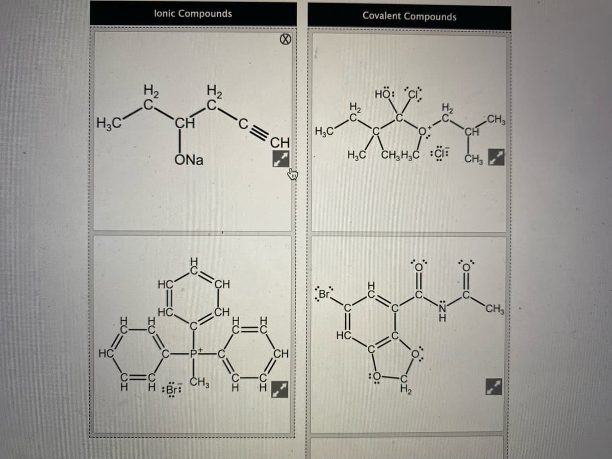 lonic Compounds
Covalent Compounds
H2
H2
HÖ:
H;C
CH
CH
H;C
CH
ÓNa
H,C
CH, H,C
ČH3
HC
CH
HC.
ĆH
CH3
HC.
HC
CH
ČH,
:0
C
то
