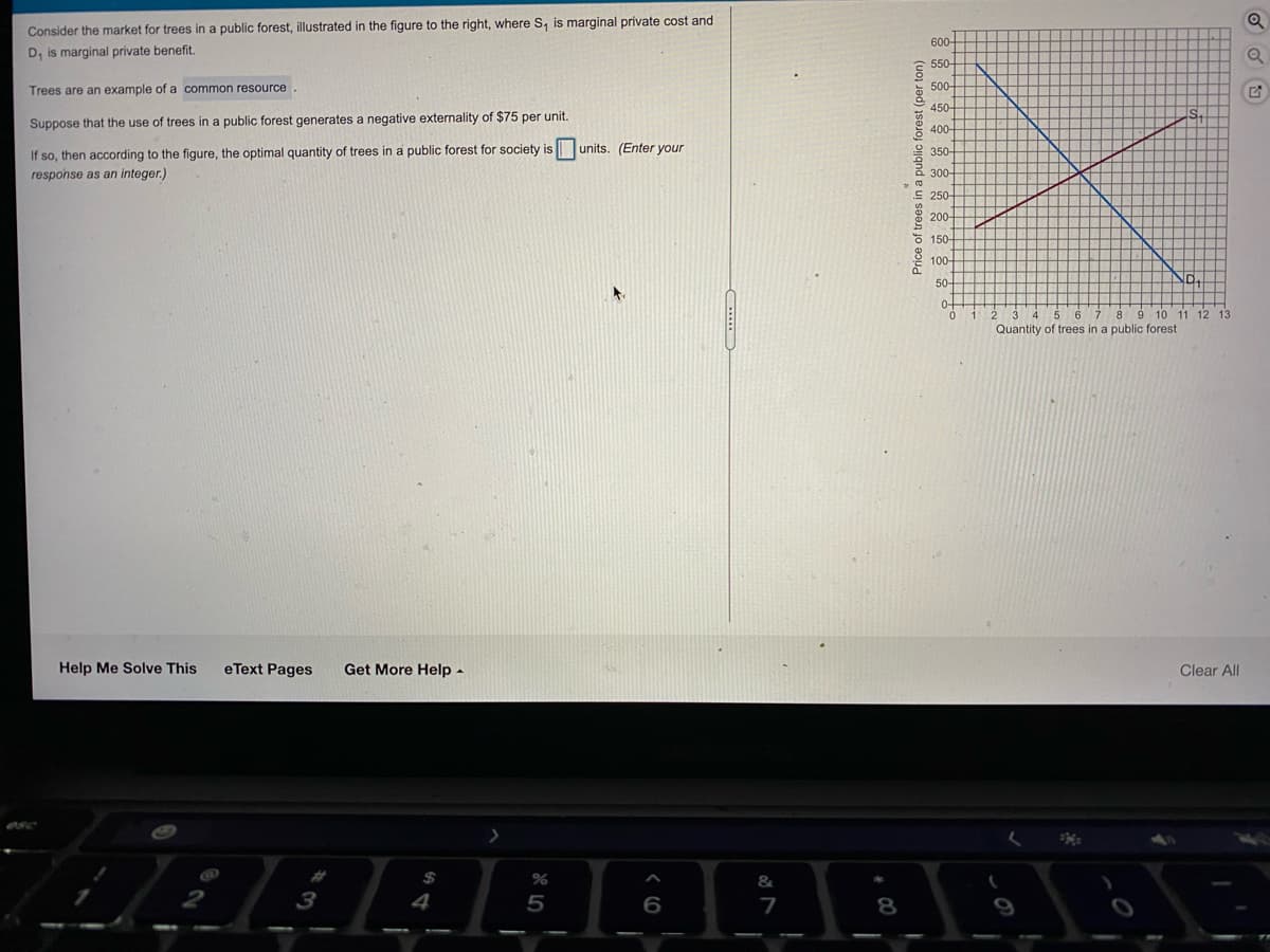 Consider the market for trees in a public forest, illustrated in the figure to the right, where S, is marginal private cost and
600-
D, is marginal private benefit.
550-
Trees are an example of a common resource.
500-
450-
Suppose that the use of trees in a public forest generates a negative externality of $75 per unit.
400-
If so, then according to the figure, the optimal quantity of trees in a public forest for society is
units. (Enter your
2 350-
response as an integer.)
300-
E 250-
200-
E 150-
100-
50-
0-
10 11 12 13
Quantity of trees in a public forest
Help Me Solve This
eText Pages
Get More Help -
Clear All
%
&
8
Price of trees in a public forest (per ton)
