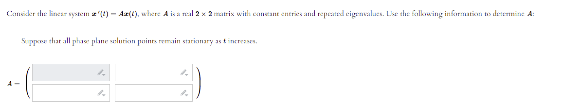 Consider the linear system æ '(t) = Aæ(t), where A is a real 2 x 2 matrix with constant entries and repeated eigenvalues. Use the following information to determine A:
Suppose that all phase plane solution points remain stationary as t increases.
A =
