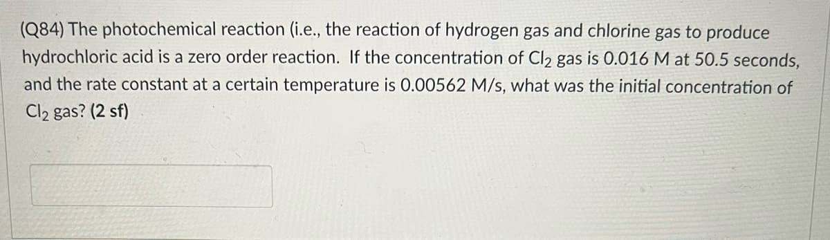 (Q84) The photochemical reaction (i.e., the reaction of hydrogen gas and chlorine gas to produce
hydrochloric acid is a zero order reaction. If the concentration of Cl2 gas is 0.016 M at 50.5 seconds,
and the rate constant at a certain temperature is 0.00562 M/s, what was the initial concentration of
Cl2 gas? (2 sf)

