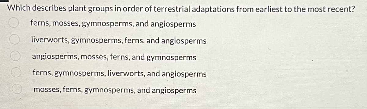 Which describes plant groups in order of terrestrial adaptations from earliest to the most recent?
ferns, mosses, gymnosperms, and angiosperms
liverworts, gymnosperms, ferns, and angiosperms
angiosperms, mosses, ferns, and gymnosperms
ferns, gymnosperms, liverworts, and angiosperms
mosses, ferns, gymnosperms, and angiosperms
00000