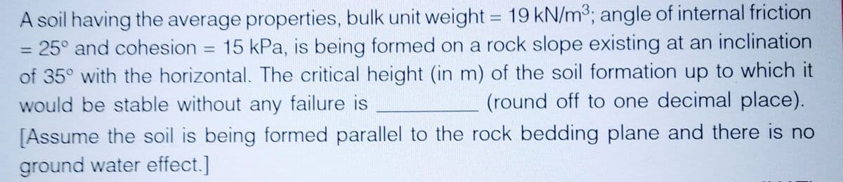 A soil having the average properties, bulk unit weight = 19 kN/m³; angle of internal friction
= 25° and cohesion = 15 kPa, is being formed on a rock slope existing at an inclination
of 35° with the horizontal. The critical height (in m) of the soil formation up to which it
would be stable without any failure is
(round off to one decimal place).
[Assume the soil is being formed parallel to the rock bedding plane and there is no
ground water effect.]