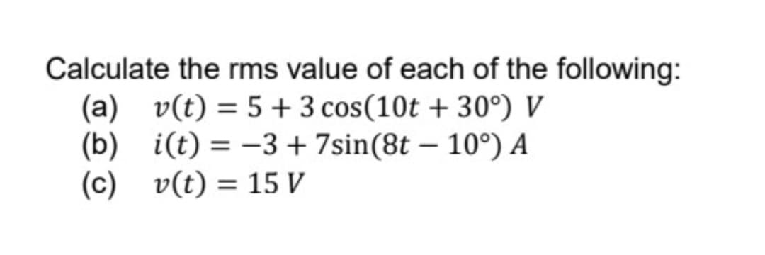 Calculate the rms value of each of the following:
(a) v(t) = 5+ 3 cos (10t +30°) V
(b)
i(t) = -3 + 7sin(8t -10°) A
v(t) = 15 V
(c)