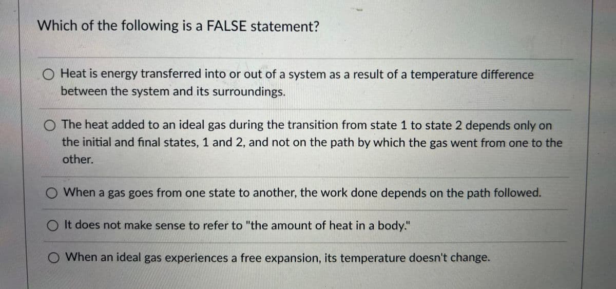 Which of the following is a FALSE statement?
O Heat is energy transferred into or out of a system as a result of a temperature difference
between the system and its surroundings.
O The heat added to an ideal gas during the transition from state 1 to state 2 depends only on
the initial and final states, 1 and 2, and not on the path by which the gas went from one to the
other.
O When a gas goes from one state to another, the work done depends on the path followed.
O It does not make sense to refer to "the amount of heat in a body."
O When an ideal gas experiences a free expansion, its temperature doesn't change.
