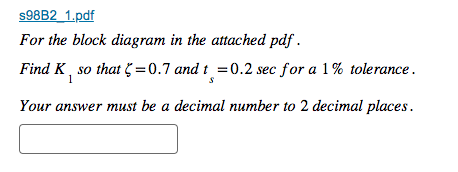 s98B2_1.pdf
For the block diagram in the attached pdf.
Find K, so that = 0.7 and t = 0.2 sec for a 1% tolerance.
1
Your answer must be a decimal number to 2 decimal places.