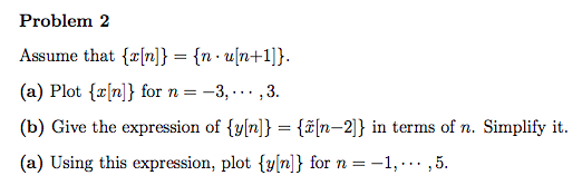 Problem 2
Assume that {[n]} = {nu[n+1]}.
(a) Plot (x[n]} for n = -3,...,3.
(b) Give the expression of {y[n]} = {[n-2]} in terms of n. Simplify it.
(a) Using this expression, plot {y[n]} for n = -
= -1, ... ,5.
