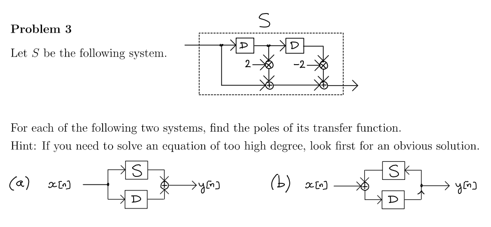 Problem 3
Let S be the following system.
(a) x[n]
D
D
→y[n]
2
For each of the following two systems, find the poles of its transfer function.
Hint: If you need to solve an equation of too high degree, look first for an obvious solution.
S
S
S
D
(b) x[n]
D
успо