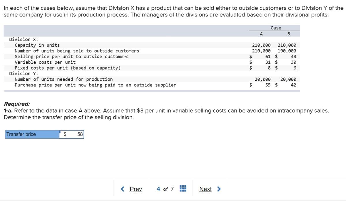 In each of the cases below, assume that Division X has a product that can be sold either to outside customers or to Division Y of the
same company for use in its production process. The managers of the divisions are evaluated based on their divisional profits:
Division X:
Capacity in units
Number of units being sold to outside customers
Selling price per unit to outside customers
Variable costs per unit
Fixed costs per unit (based on capacity)
Division Y:
Number of units needed for production
Purchase price per unit now being paid to an outside supplier
Case
A
B
210,000
210,000
210,000 190,000
ta ta ta
$
61 $
43
$
31
$
30
$
8 $
6
$
20,000 20,000
55 $
42
Required:
1-a. Refer to the data in case A above. Assume that $3 per unit in variable selling costs can be avoided on intracompany sales.
Determine the transfer price of the selling division.
Transfer price
$ 58
< Prev
4 of 7
Next >