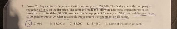 7. Provo Co. buys a piece of equipment with a selling price of $9,000. The dealer grants the company a
reduction of 15% on the list price. The company made the following additional expenditures: sales
taxes that are refundable, $1,350, insurance on the equipment for one year, $250, and a delivery charge,
$300, paid by Provo. At what cost should Provo record the equipment on its books?
A.) $7,950
B. $8,797.5 C. $8,200 D. $7,650 E. None of the other amounts