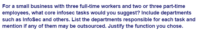 For a small business with three full-time workers and two or three part-time
employees, what core infosec tasks would you suggest? Include departments
such as InfoSec and others. List the departments responsible for each task and
mention if any of them may be outsourced. Justify the function you chose.