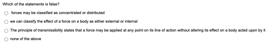 Which of the statements is false?
O forces may be classified as concentrated or distributed
we can classify the effect of a force on a body as either external or internal
The principle of transmissibility states that a force may be applied at any point on its line of action without altering its effect on a body acted upon by it
none of the above
