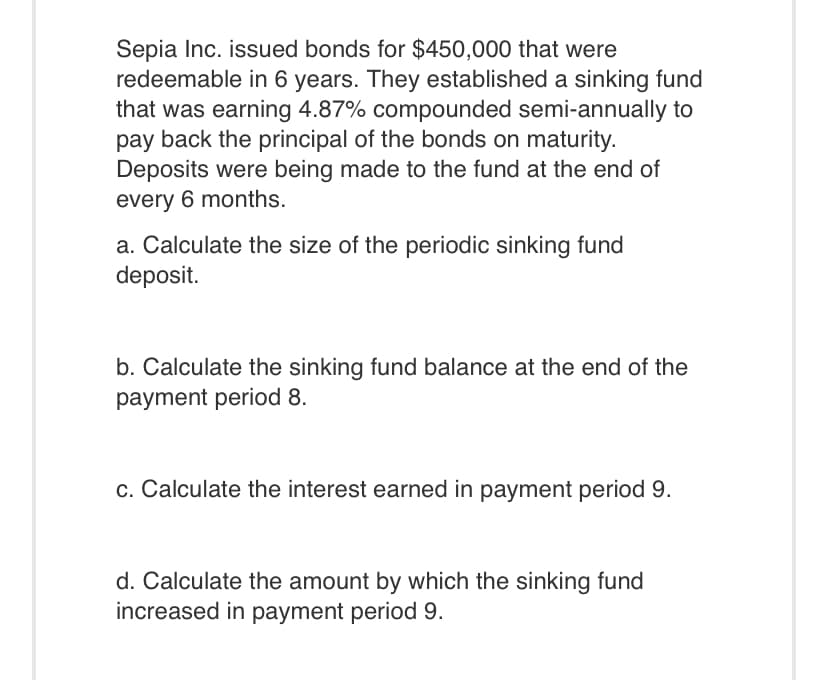 Sepia Inc. issued bonds for $450,000 that were
redeemable in 6 years. They established a sinking fund
that was earning 4.87% compounded semi-annually to
pay back the principal of the bonds on maturity.
Deposits were being made to the fund at the end of
every 6 months.
a. Calculate the size of the periodic sinking fund
deposit.
b. Calculate the sinking fund balance at the end of the
payment period 8.
c. Calculate the interest earned in payment period 9.
d. Calculate the amount by which the sinking fund
increased in payment period 9.