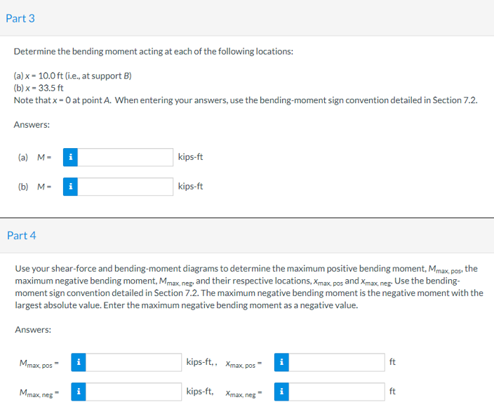 Part 3
Determine the bending moment acting at each of the following locations:
(a) x = 10.0 ft (i.e., at support B)
(b) x = 33.5 ft
Note that x = 0 at point A. When entering your answers, use the bending-moment sign convention detailed in Section 7.2.
Answers:
(a) M-
i
kips-ft
(b) M-
kips-ft
Part 4
Use your shear-force and bending-moment diagrams to determine the maximum positive bending moment, Mmax, pos, the
maximum negative bending moment, Mmax, neg. and their respective locations, Xmax, pos and Xmax, neg. Use the bending-
moment sign convention detailed in Section 7.2. The maximum negative bending moment is the negative moment with the
largest absolute value. Enter the maximum negative bending moment as a negative value.
Answers:
Mmax, pos
kips-ft,, Xmax, pos
ft
Mmax, neg
kips-ft, Xmax, neg
ft
i
