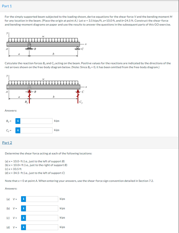 Part 1
For the simply supported beam subjected to the loading shown, derive equations for the shear force Vand the bending moment M
for any location in the beam. (Place the origin at point A) Let w - 3.5 kips/ft, a-10.0 ft, and b-24.5 ft. Construct the shear-force
and bending-moment diagrams on paper and use the results to answer the questions in the subsequent parts of this GO exercise.
Calculate the reaction forces By and Cyacting on the beam. Positive values for the reactions are indicated by the directions of the
red arrows shown on the free-body diagram below. (Note: Since B, - 0, it has been omitted from the free-body diagram.)
Answers:
By-
kips
kips
Part 2
Determine the shear force acting at each of the following locations:
(a) x - 10.0- ft (ie, just to the left of support B)
(b) x - 10.0+ ft (i.e, just to the right of support B)
(c) x- 33.5 ft
(d) x = 34.5- ft (i.e., just to the left of support C)
Note that x- 0 at point A. When entering your answers, use the shear-force sign convention detailed in Section 7.2.
Answers:
(a) V-
kips
(b) V-
i
kips
(c) V-
i
kips
(d) V-
i
kips
