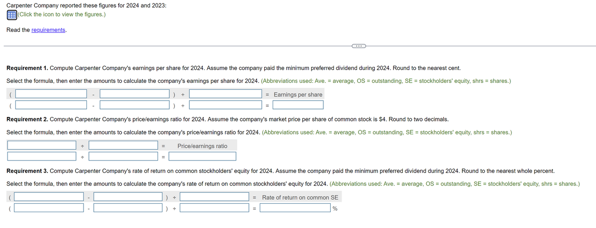 Carpenter Company reported these figures for 2024 and 2023:
(Click the icon to view the figures.)
Read the requirements.
Requirement 1. Compute Carpenter Company's earnings per share for 2024. Assume the company paid the minimum preferred dividend during 2024. Round to the nearest cent.
Select the formula, then enter the amounts to calculate the company's earnings per share for 2024. (Abbreviations used: Ave. = average, OS = outstanding, SE = stockholders' equity, shrs = shares.)
Earnings per share
(
+
Requirement 2. Compute Carpenter Company's price/earnings ratio for 2024. Assume the company's market price per share of common stock is $4. Round to two decimals.
Select the formula, then enter the amounts to calculate the company's price/earnings ratio for 2024. (Abbreviations used: Ave. = average, OS = outstanding, SE = stockholders' equity, shrs = shares.)
Price/earnings ratio
=
+
=
=
Requirement 3. Compute Carpenter Company's rate of return on common stockholders' equity for 2024. Assume the company paid the minimum preferred dividend during 2024. Round to the nearest whole percent.
Select the formula, then enter the amounts to calculate the company's rate of return on common stockholders' equity for 2024. (Abbreviations used: Ave. = average, OS = outstanding, SE = stockholders' equity, shrs = shares.)
Rate of return on common SE
%
=