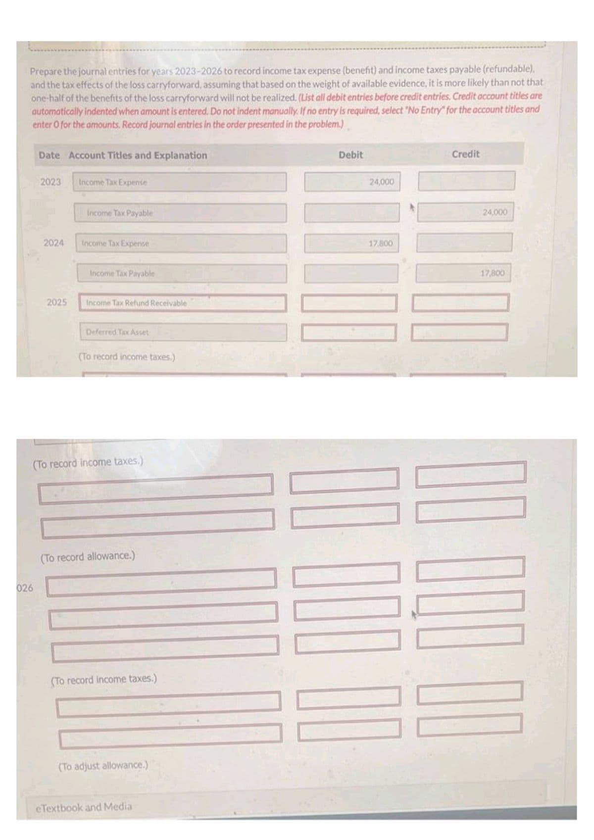 Prepare the journal entries for years 2023-2026 to record income tax expense (benefit) and income taxes payable (refundable),
and the tax effects of the loss carryforward, assuming that based on the weight of available evidence, it is more likely than not that
one-half of the benefits of the loss carryforward will not be realized. (List all debit entries before credit entries. Credit account titles are
automatically indented when amount is entered. Do not indent manually. If rio entry is required, select "No Entry" for the account titles and
enter O for the amounts. Record journal entries in the order presented in the problem.)
Date Account Titles and Explanation
026
2023
2024
2025
Income Tax Expense
Income Tax Payable
Income Tax Expense
Income Tax Payable
Income Tax Refund Receivable
Deferred Tax Asset
(To record income taxes.)
(To record income taxes.)
(To record allowance.)
(To record income taxes.)
(To adjust allowance.)
eTextbook and Media
Debit
24,000
17.800
Credit
24,000
17,800
00
100