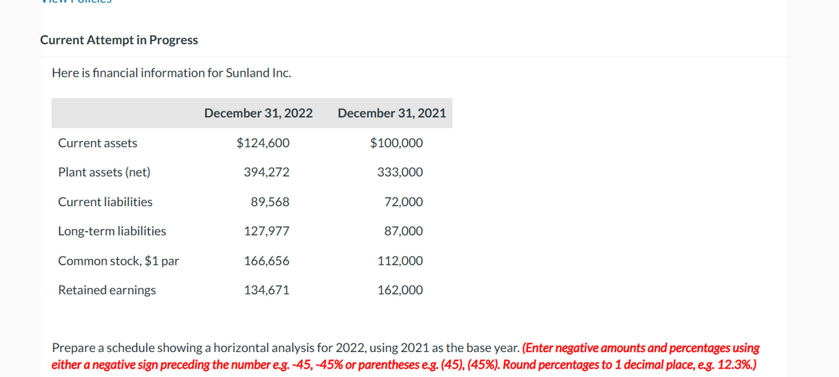 Current Attempt in Progress
Here is financial information for Sunland Inc.
Current assets
Plant assets (net)
Current liabilities
Long-term liabilities
Common stock, $1 par
Retained earnings
December 31, 2022
$124,600
394,272
89,568
127,977
166,656
134,671
December 31, 2021
$100,000
333,000
72,000
87,000
112,000
162,000
Prepare a schedule showing a horizontal analysis for 2022, using 2021 as the base year. (Enter negative amounts and percentages using
either a negative sign preceding the number e.g. -45, -45% or parentheses e.g. (45), (45%). Round percentages to 1 decimal place, e.g. 12.3%.)